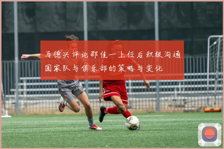 马德兴评论邵佳一上任后积极沟通国家队与俱乐部的策略与变化