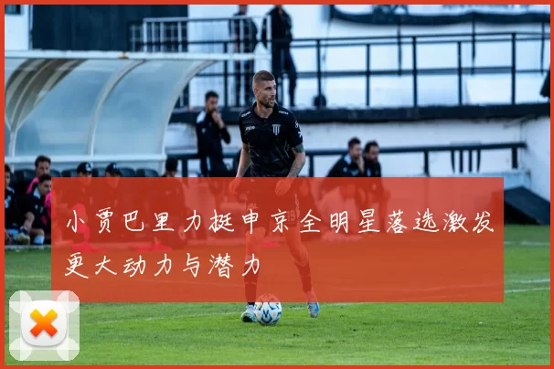 小贾巴里力挺申京全明星落选激发更大动力与潜力