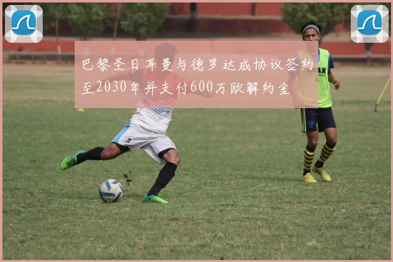 巴黎圣日耳曼与德罗达成协议签约至2030年并支付600万欧解约金