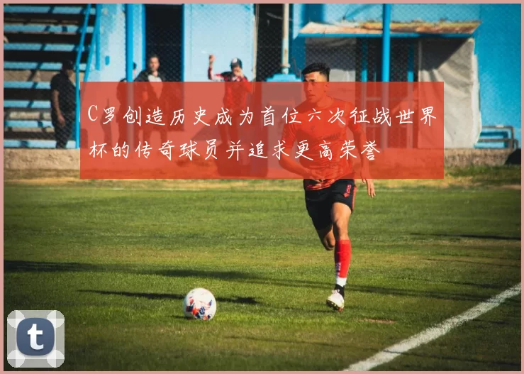 C罗创造历史成为首位六次征战世界杯的传奇球员并追求更高荣誉