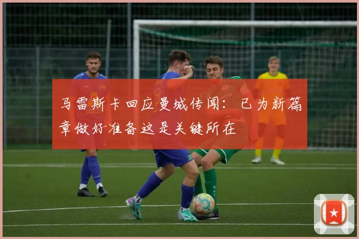 马雷斯卡回应曼城传闻：已为新篇章做好准备这是关键所在
