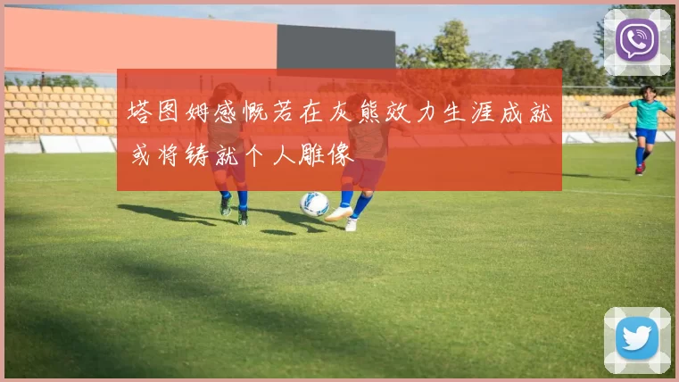 塔图姆感慨若在灰熊效力生涯成就或将铸就个人雕像