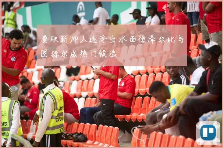 曼联新帅人选浮出水面德泽尔比与图赫尔成热门候选