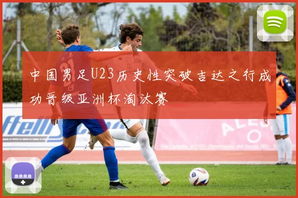 中国男足U23历史性突破吉达之行成功晋级亚洲杯淘汰赛
