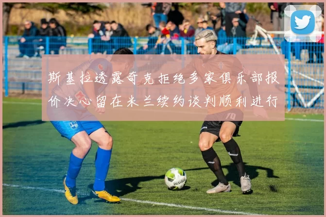 斯基拉透露奇克拒绝多家俱乐部报价决心留在米兰续约谈判顺利进行