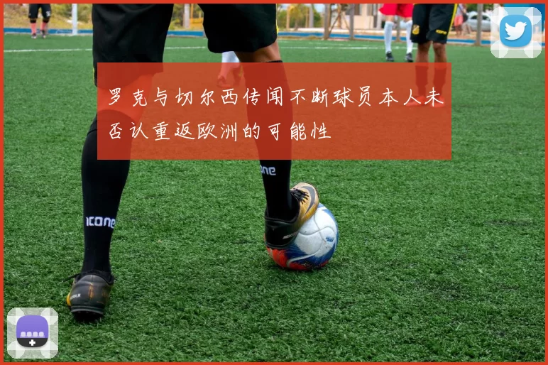 罗克与切尔西传闻不断球员本人未否认重返欧洲的可能性